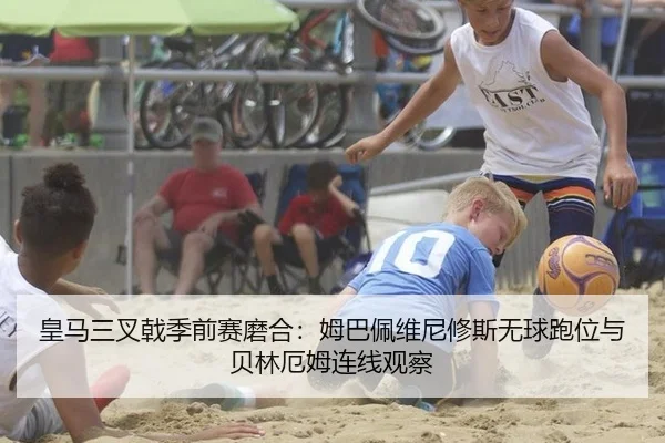 皇马三叉戟季前赛磨合：姆巴佩维尼修斯无球跑位与贝林厄姆连线观察
