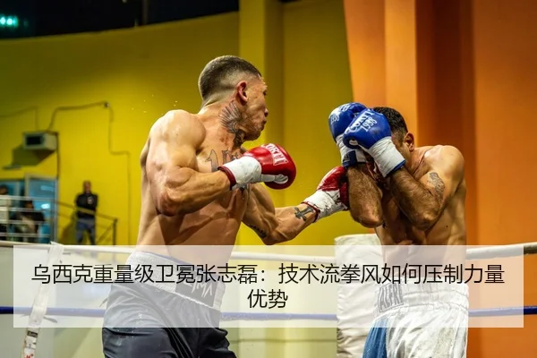 乌西克重量级卫冕张志磊：技术流拳风如何压制力量优势